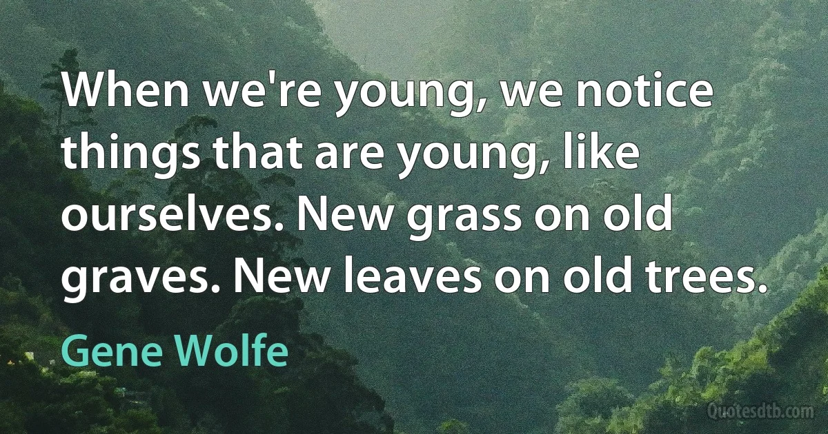 When we're young, we notice things that are young, like ourselves. New grass on old graves. New leaves on old trees. (Gene Wolfe)