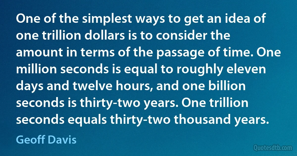 One of the simplest ways to get an idea of one trillion dollars is to consider the amount in terms of the passage of time. One million seconds is equal to roughly eleven days and twelve hours, and one billion seconds is thirty-two years. One trillion seconds equals thirty-two thousand years. (Geoff Davis)