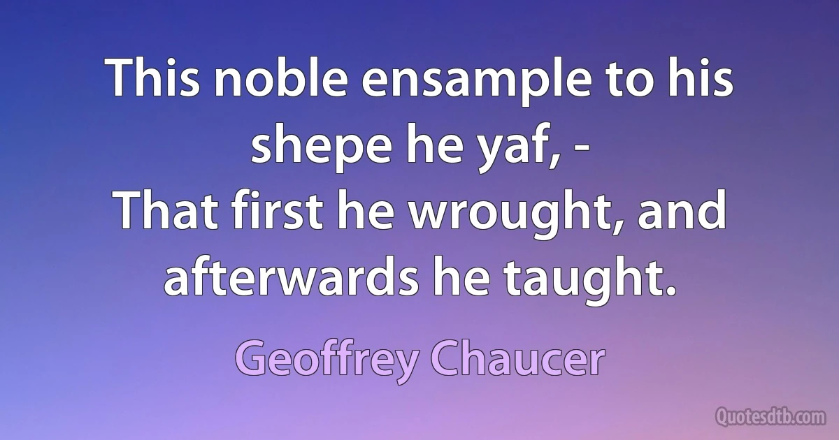 This noble ensample to his shepe he yaf, -
That first he wrought, and afterwards he taught. (Geoffrey Chaucer)