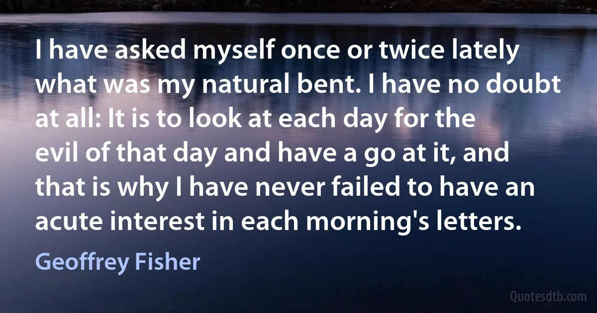 I have asked myself once or twice lately what was my natural bent. I have no doubt at all: It is to look at each day for the evil of that day and have a go at it, and that is why I have never failed to have an acute interest in each morning's letters. (Geoffrey Fisher)