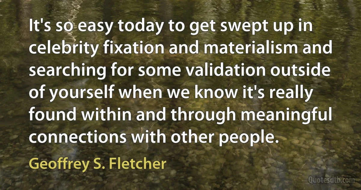 It's so easy today to get swept up in celebrity fixation and materialism and searching for some validation outside of yourself when we know it's really found within and through meaningful connections with other people. (Geoffrey S. Fletcher)