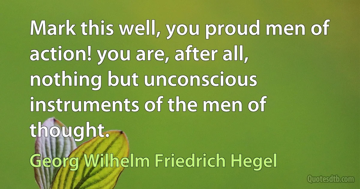 Mark this well, you proud men of action! you are, after all, nothing but unconscious instruments of the men of thought. (Georg Wilhelm Friedrich Hegel)