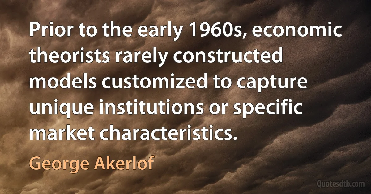 Prior to the early 1960s, economic theorists rarely constructed models customized to capture unique institutions or specific market characteristics. (George Akerlof)