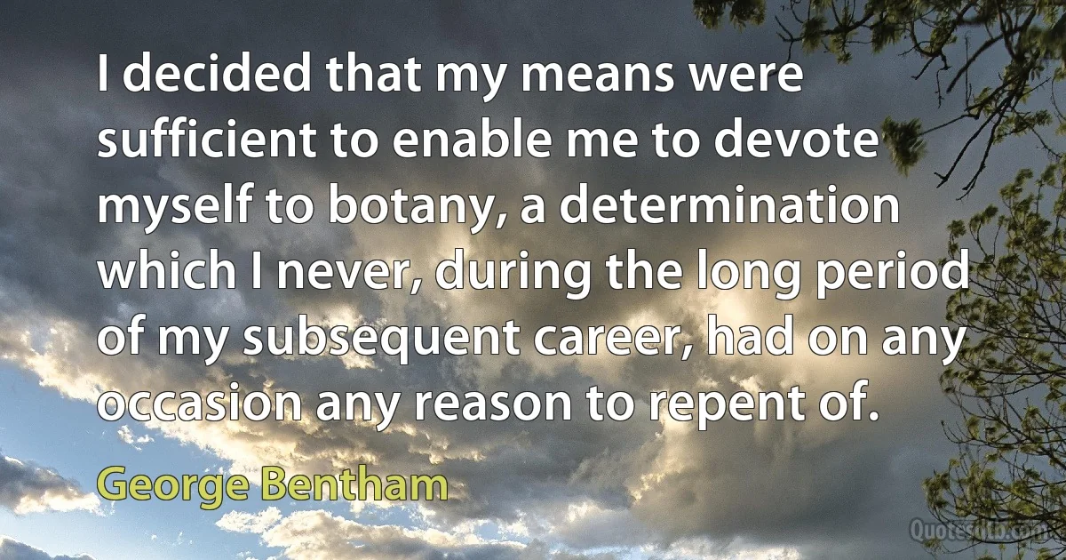 I decided that my means were sufficient to enable me to devote myself to botany, a determination which I never, during the long period of my subsequent career, had on any occasion any reason to repent of. (George Bentham)