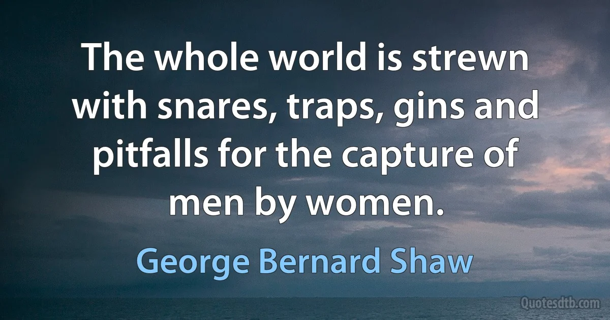 The whole world is strewn with snares, traps, gins and pitfalls for the capture of men by women. (George Bernard Shaw)