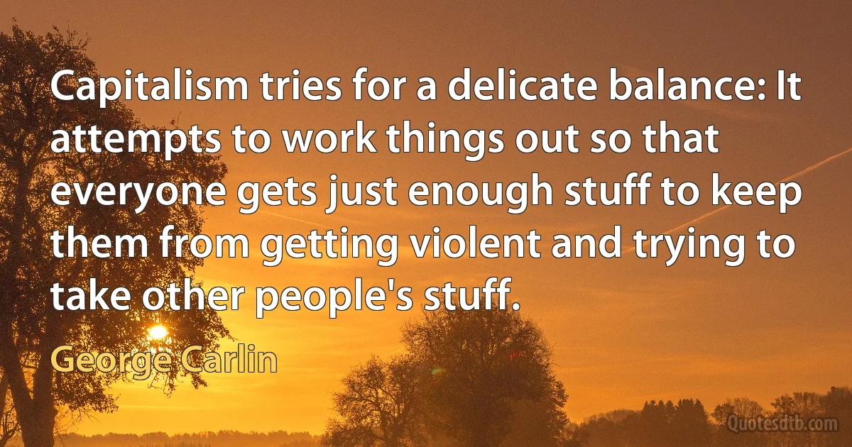 Capitalism tries for a delicate balance: It attempts to work things out so that everyone gets just enough stuff to keep them from getting violent and trying to take other people's stuff. (George Carlin)