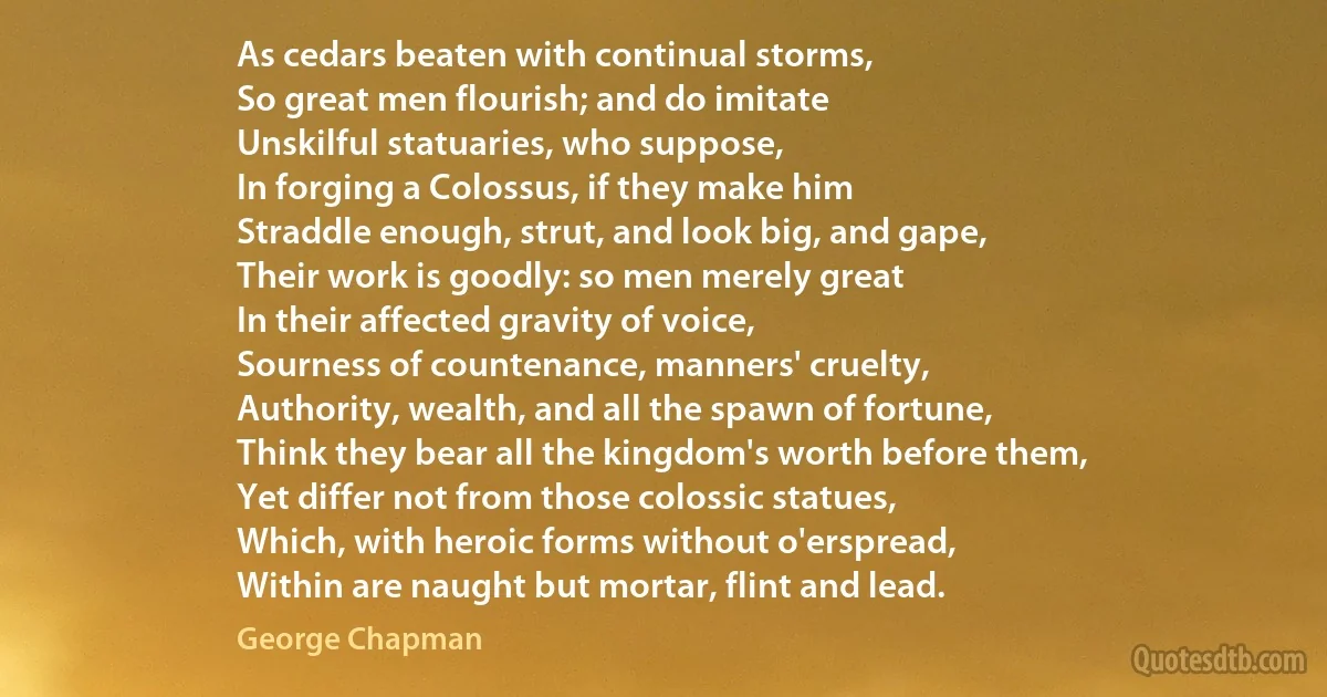 As cedars beaten with continual storms,
So great men flourish; and do imitate
Unskilful statuaries, who suppose,
In forging a Colossus, if they make him
Straddle enough, strut, and look big, and gape,
Their work is goodly: so men merely great
In their affected gravity of voice,
Sourness of countenance, manners' cruelty,
Authority, wealth, and all the spawn of fortune,
Think they bear all the kingdom's worth before them,
Yet differ not from those colossic statues,
Which, with heroic forms without o'erspread,
Within are naught but mortar, flint and lead. (George Chapman)