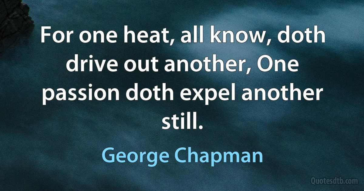 For one heat, all know, doth drive out another, One passion doth expel another still. (George Chapman)