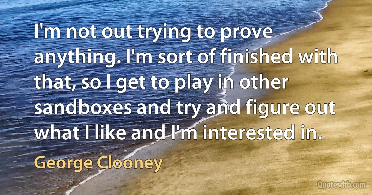 I'm not out trying to prove anything. I'm sort of finished with that, so I get to play in other sandboxes and try and figure out what I like and I'm interested in. (George Clooney)