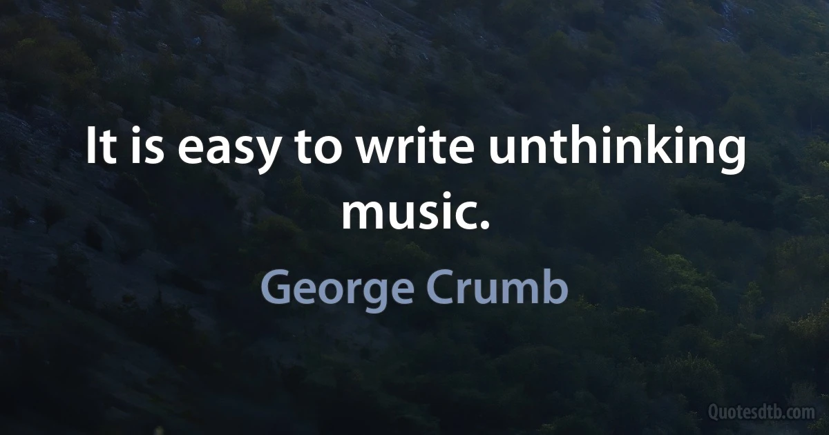 It is easy to write unthinking music. (George Crumb)