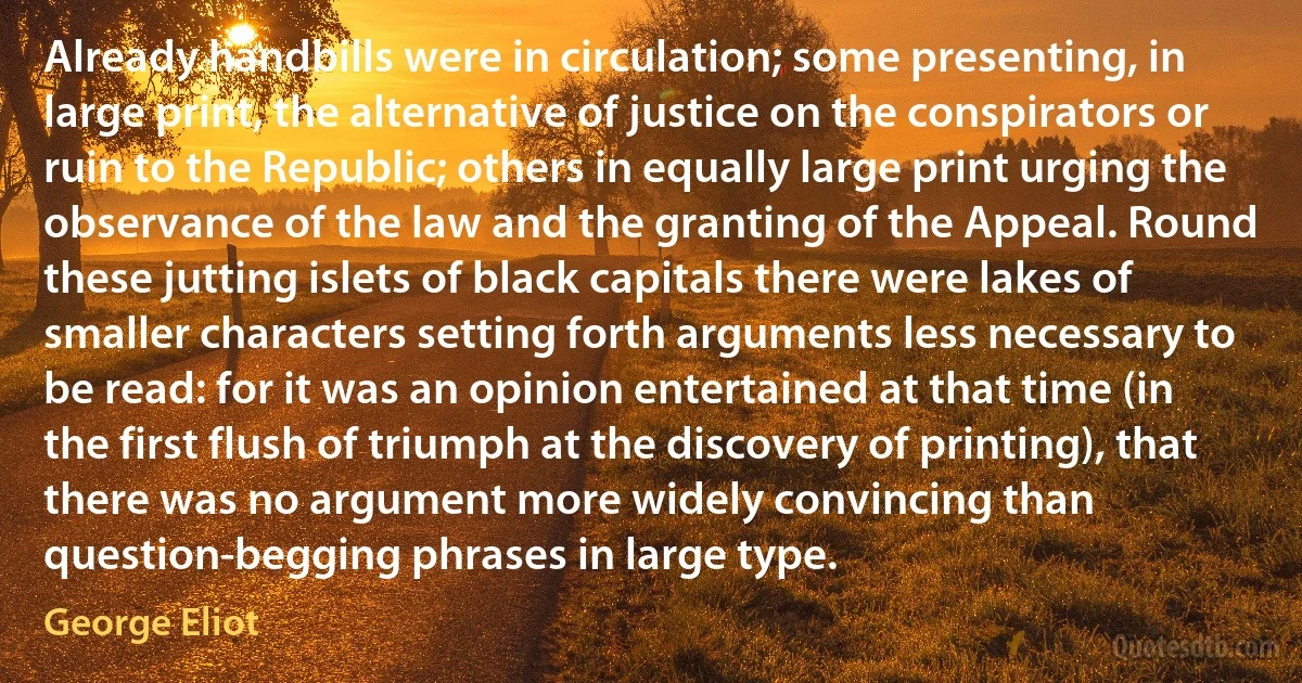 Already handbills were in circulation; some presenting, in large print, the alternative of justice on the conspirators or ruin to the Republic; others in equally large print urging the observance of the law and the granting of the Appeal. Round these jutting islets of black capitals there were lakes of smaller characters setting forth arguments less necessary to be read: for it was an opinion entertained at that time (in the first flush of triumph at the discovery of printing), that there was no argument more widely convincing than question-begging phrases in large type. (George Eliot)