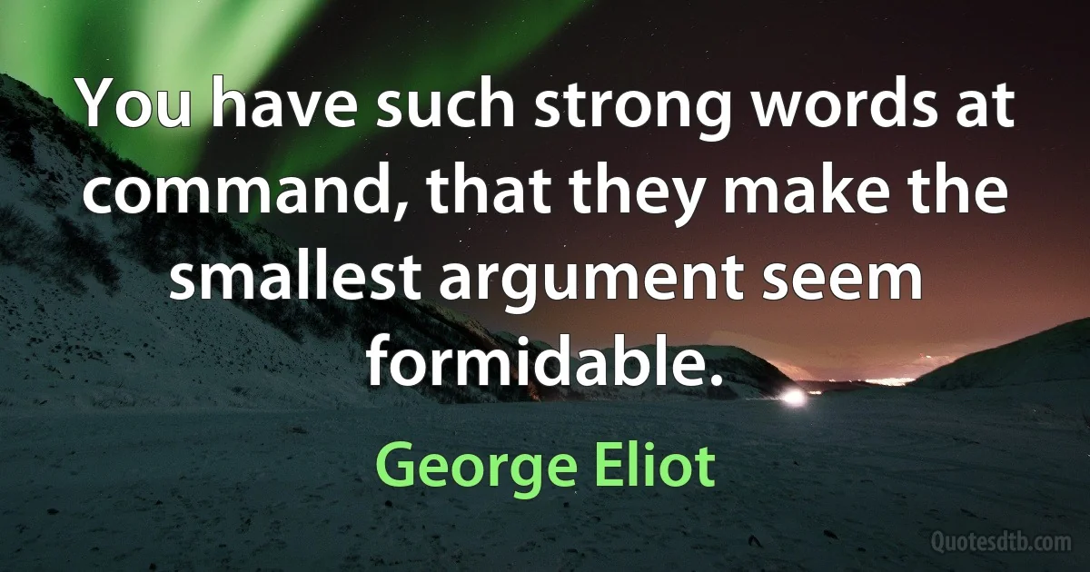 You have such strong words at command, that they make the smallest argument seem formidable. (George Eliot)