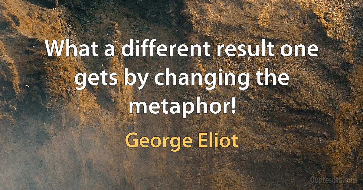 What a different result one gets by changing the metaphor! (George Eliot)