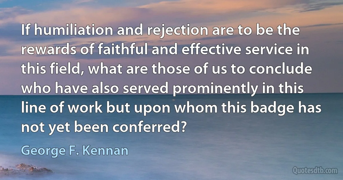 If humiliation and rejection are to be the rewards of faithful and effective service in this field, what are those of us to conclude who have also served prominently in this line of work but upon whom this badge has not yet been conferred? (George F. Kennan)