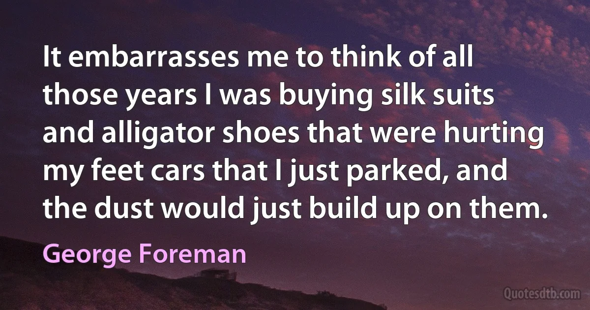 It embarrasses me to think of all those years I was buying silk suits and alligator shoes that were hurting my feet cars that I just parked, and the dust would just build up on them. (George Foreman)