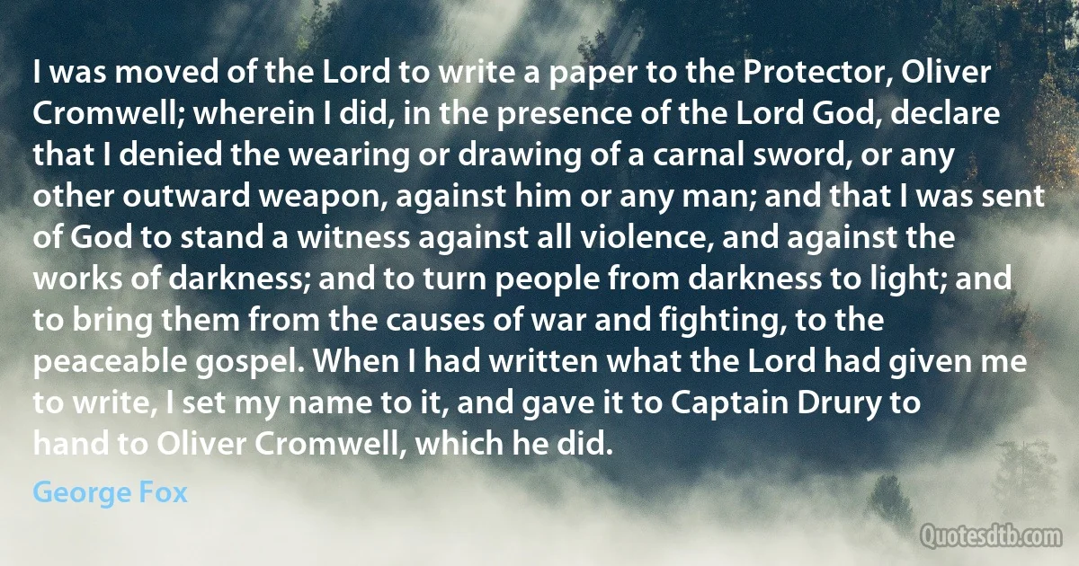 I was moved of the Lord to write a paper to the Protector, Oliver Cromwell; wherein I did, in the presence of the Lord God, declare that I denied the wearing or drawing of a carnal sword, or any other outward weapon, against him or any man; and that I was sent of God to stand a witness against all violence, and against the works of darkness; and to turn people from darkness to light; and to bring them from the causes of war and fighting, to the peaceable gospel. When I had written what the Lord had given me to write, I set my name to it, and gave it to Captain Drury to hand to Oliver Cromwell, which he did. (George Fox)