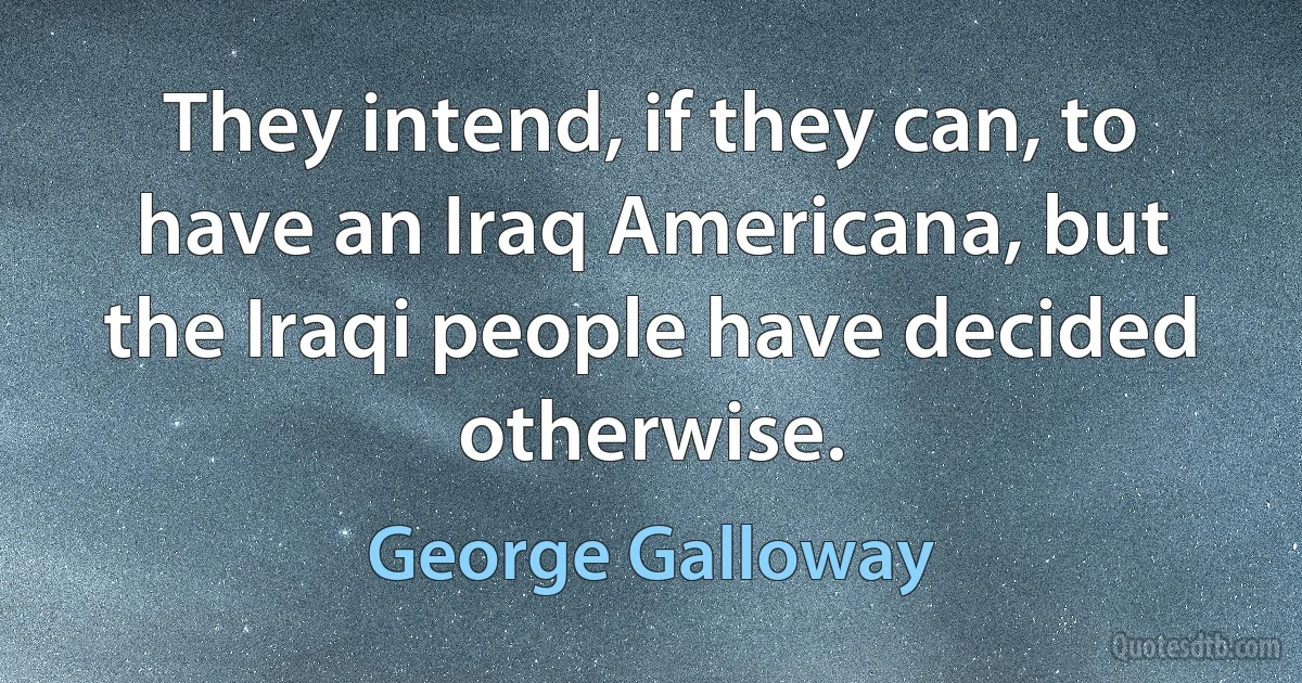 They intend, if they can, to have an Iraq Americana, but the Iraqi people have decided otherwise. (George Galloway)