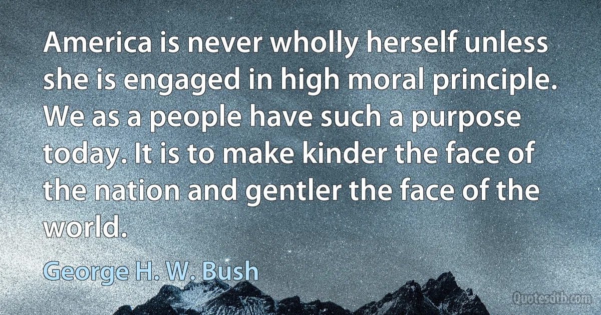 America is never wholly herself unless she is engaged in high moral principle. We as a people have such a purpose today. It is to make kinder the face of the nation and gentler the face of the world. (George H. W. Bush)