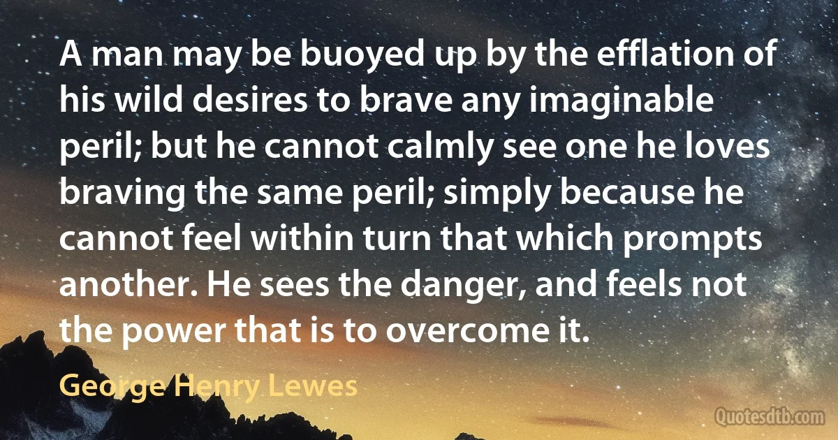 A man may be buoyed up by the efflation of his wild desires to brave any imaginable peril; but he cannot calmly see one he loves braving the same peril; simply because he cannot feel within turn that which prompts another. He sees the danger, and feels not the power that is to overcome it. (George Henry Lewes)