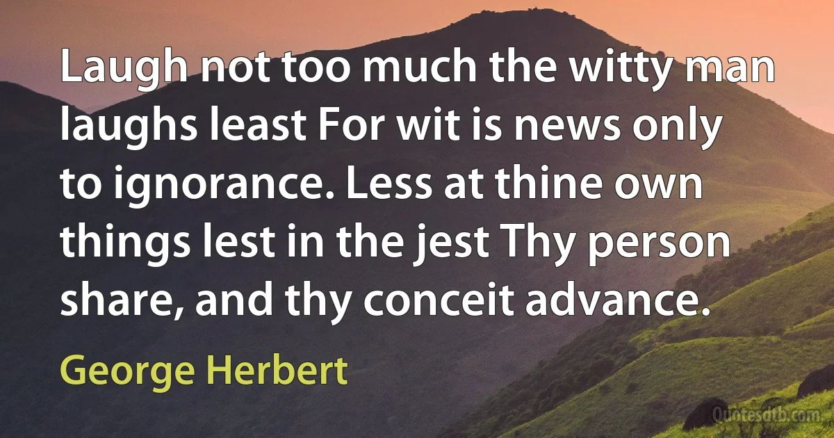 Laugh not too much the witty man laughs least For wit is news only to ignorance. Less at thine own things lest in the jest Thy person share, and thy conceit advance. (George Herbert)