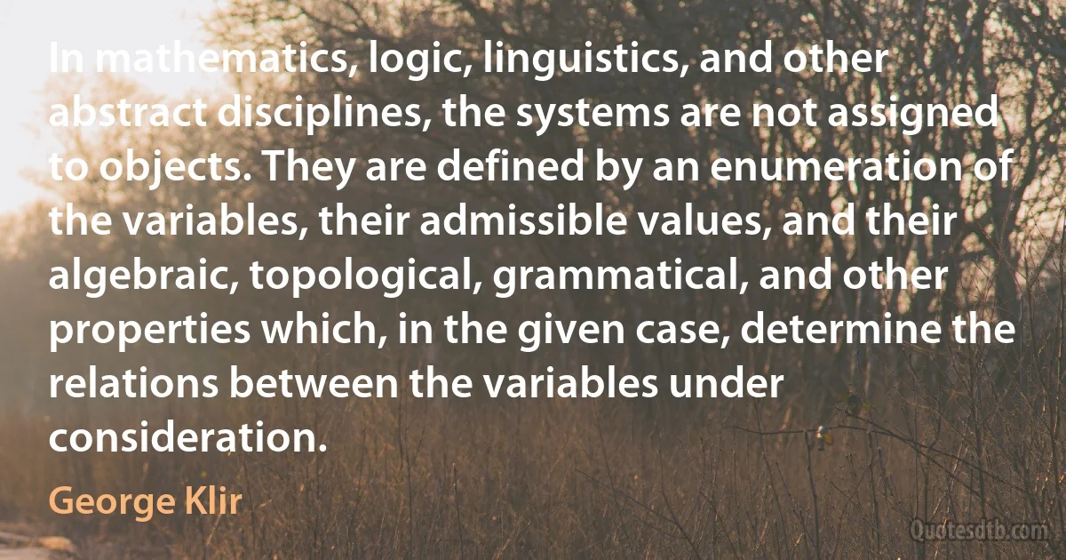 In mathematics, logic, linguistics, and other abstract disciplines, the systems are not assigned to objects. They are defined by an enumeration of the variables, their admissible values, and their algebraic, topological, grammatical, and other properties which, in the given case, determine the relations between the variables under consideration. (George Klir)