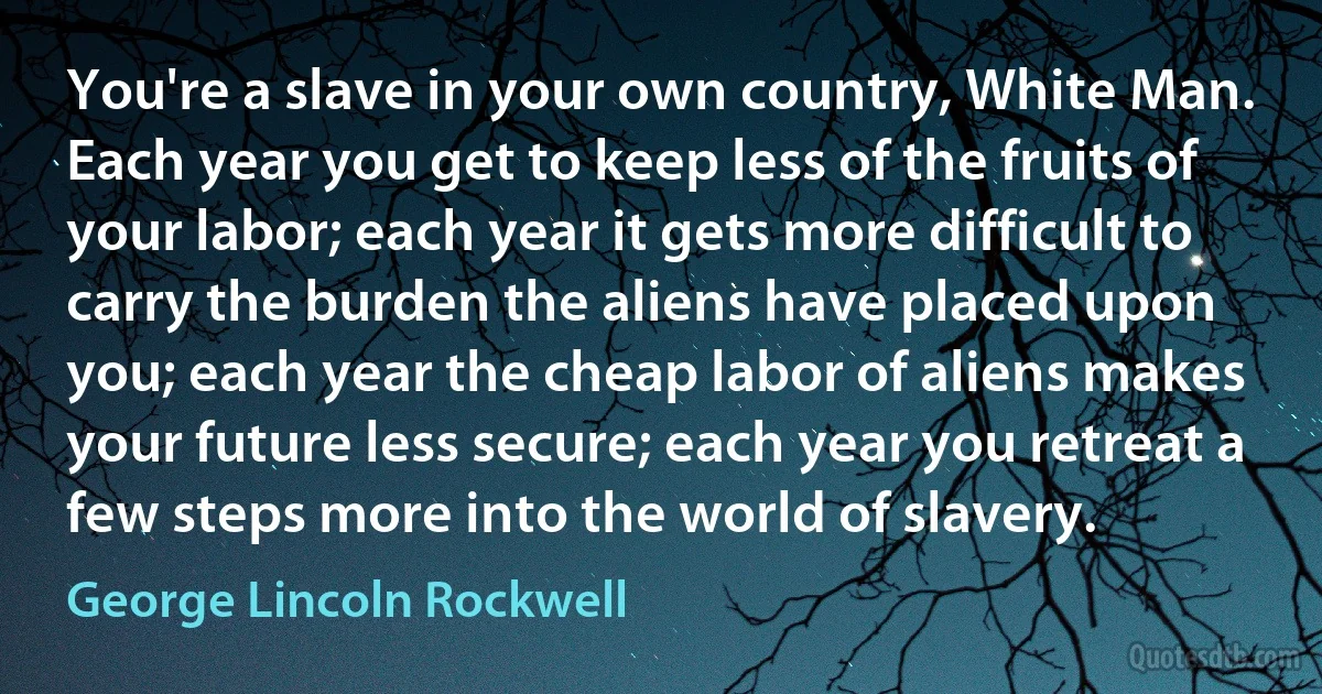 You're a slave in your own country, White Man. Each year you get to keep less of the fruits of your labor; each year it gets more difficult to carry the burden the aliens have placed upon you; each year the cheap labor of aliens makes your future less secure; each year you retreat a few steps more into the world of slavery. (George Lincoln Rockwell)