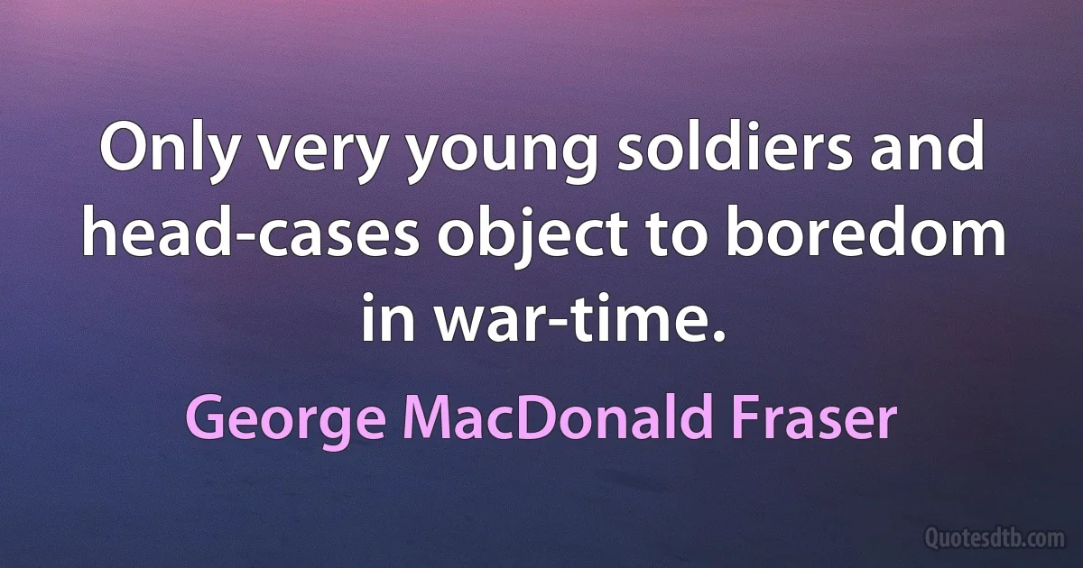 Only very young soldiers and head-cases object to boredom in war-time. (George MacDonald Fraser)