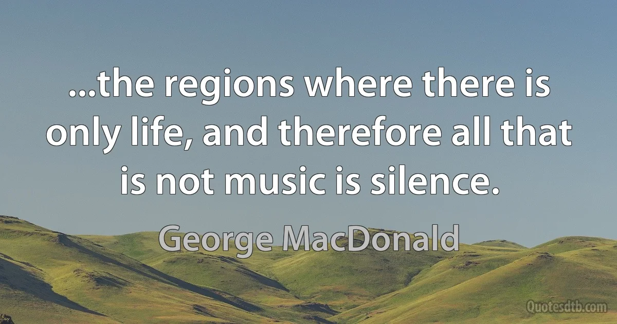 ...the regions where there is only life, and therefore all that is not music is silence. (George MacDonald)