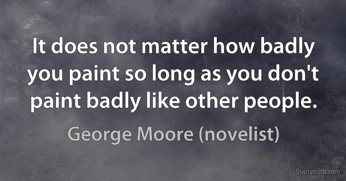 It does not matter how badly you paint so long as you don't paint badly like other people. (George Moore (novelist))