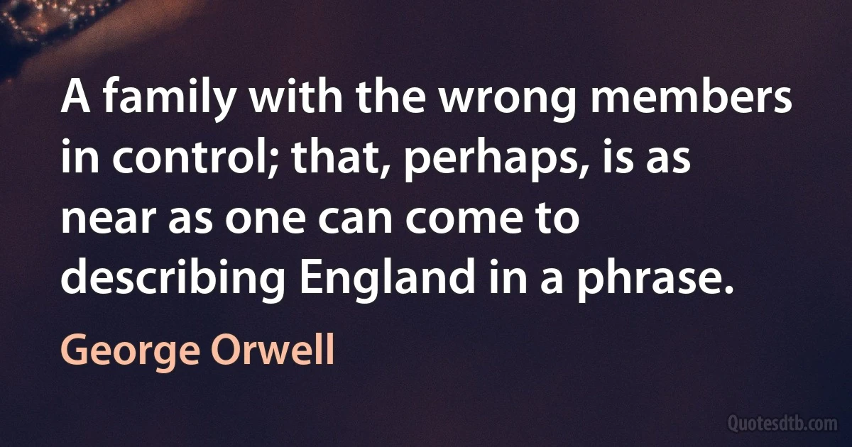 A family with the wrong members in control; that, perhaps, is as near as one can come to describing England in a phrase. (George Orwell)