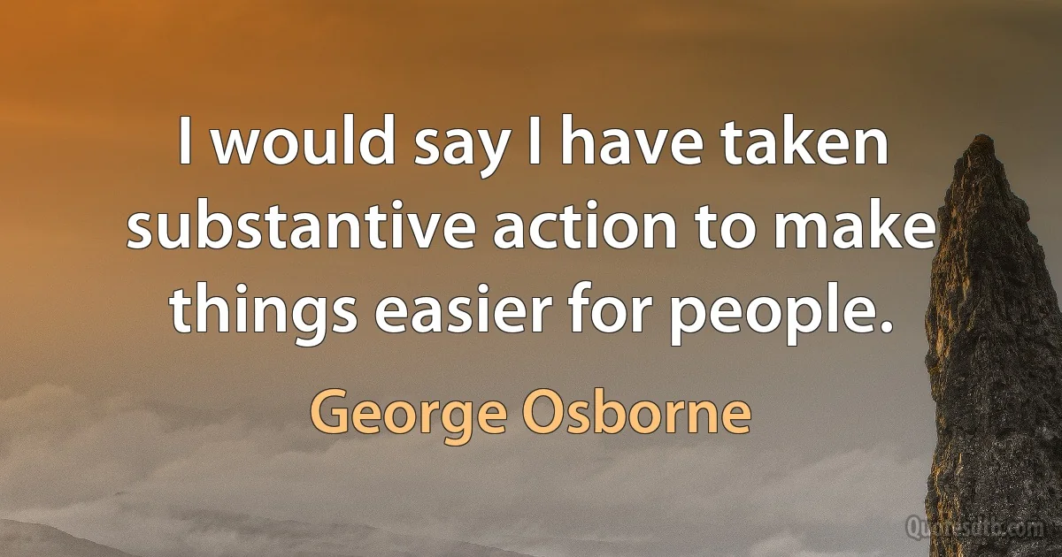 I would say I have taken substantive action to make things easier for people. (George Osborne)