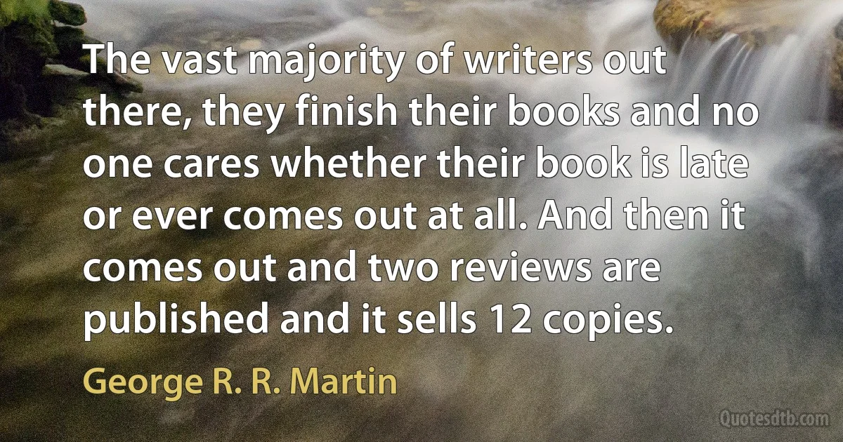 The vast majority of writers out there, they finish their books and no one cares whether their book is late or ever comes out at all. And then it comes out and two reviews are published and it sells 12 copies. (George R. R. Martin)