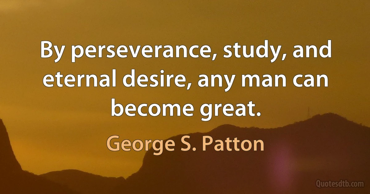 By perseverance, study, and eternal desire, any man can become great. (George S. Patton)