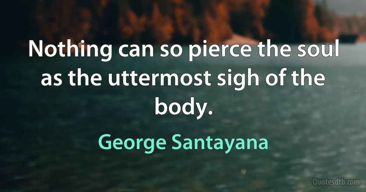 Nothing can so pierce the soul as the uttermost sigh of the body. (George Santayana)