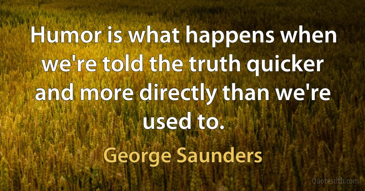 Humor is what happens when we're told the truth quicker and more directly than we're used to. (George Saunders)