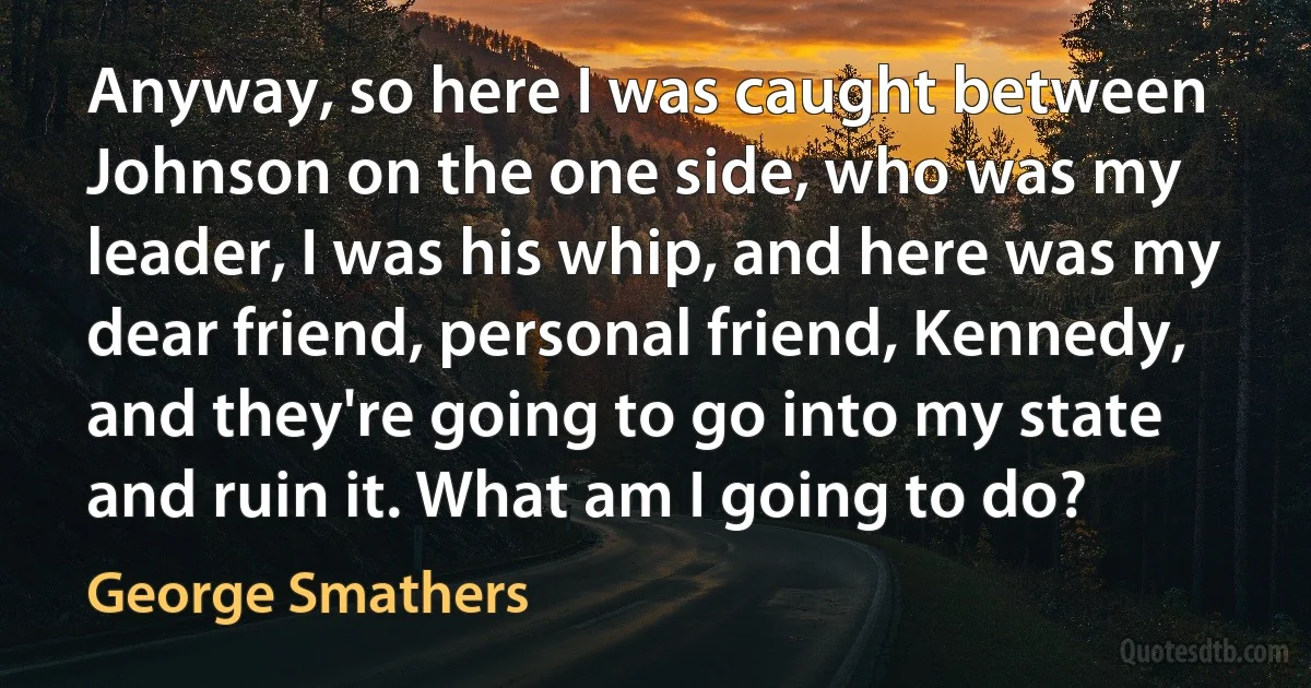 Anyway, so here I was caught between Johnson on the one side, who was my leader, I was his whip, and here was my dear friend, personal friend, Kennedy, and they're going to go into my state and ruin it. What am I going to do? (George Smathers)