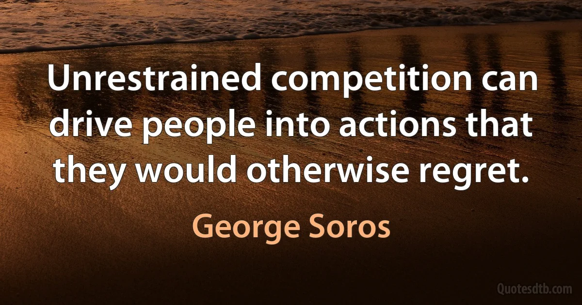 Unrestrained competition can drive people into actions that they would otherwise regret. (George Soros)