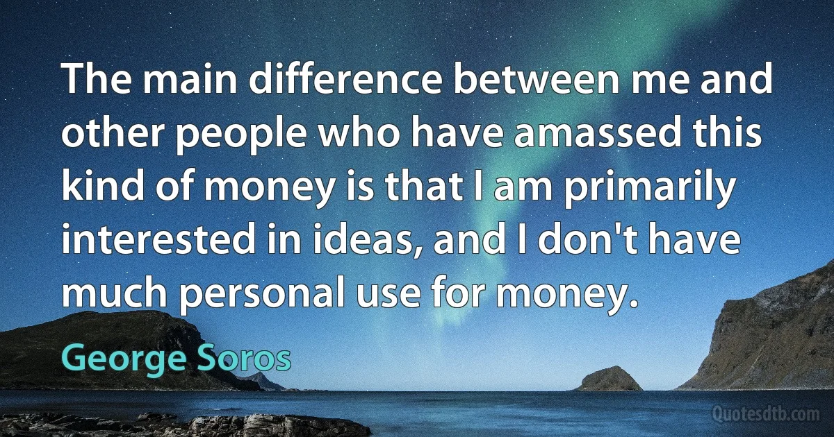 The main difference between me and other people who have amassed this kind of money is that I am primarily interested in ideas, and I don't have much personal use for money. (George Soros)