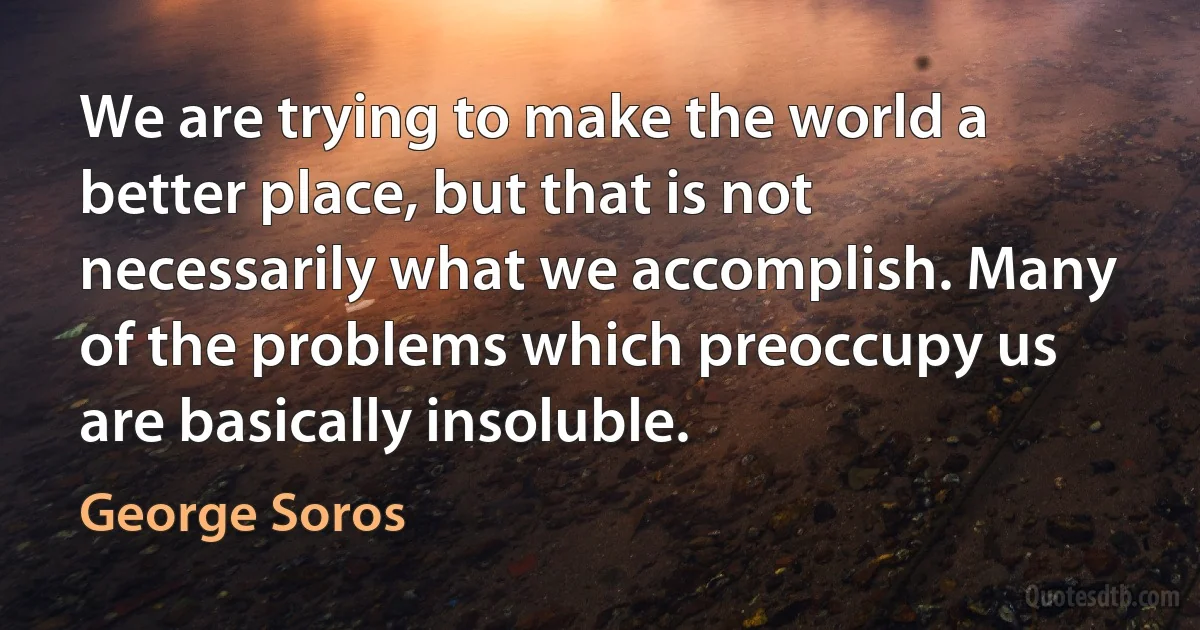 We are trying to make the world a better place, but that is not necessarily what we accomplish. Many of the problems which preoccupy us are basically insoluble. (George Soros)