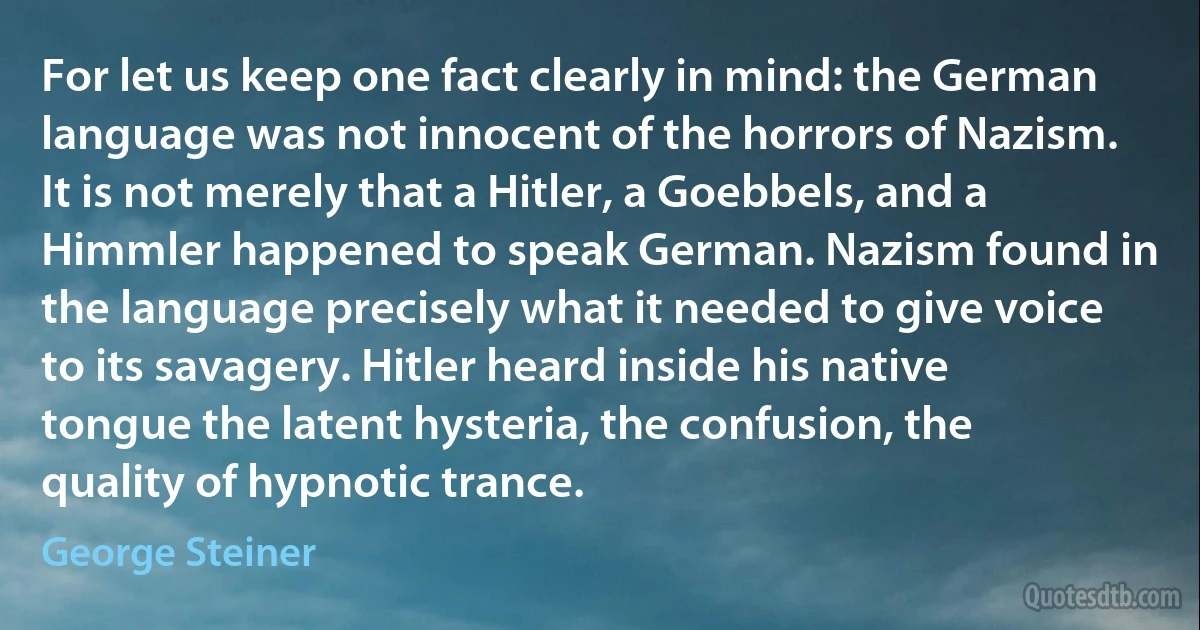 For let us keep one fact clearly in mind: the German language was not innocent of the horrors of Nazism. It is not merely that a Hitler, a Goebbels, and a Himmler happened to speak German. Nazism found in the language precisely what it needed to give voice to its savagery. Hitler heard inside his native tongue the latent hysteria, the confusion, the quality of hypnotic trance. (George Steiner)