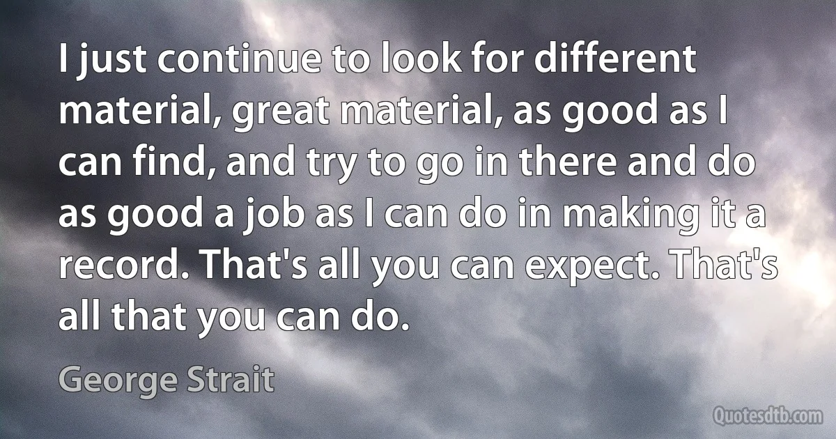 I just continue to look for different material, great material, as good as I can find, and try to go in there and do as good a job as I can do in making it a record. That's all you can expect. That's all that you can do. (George Strait)