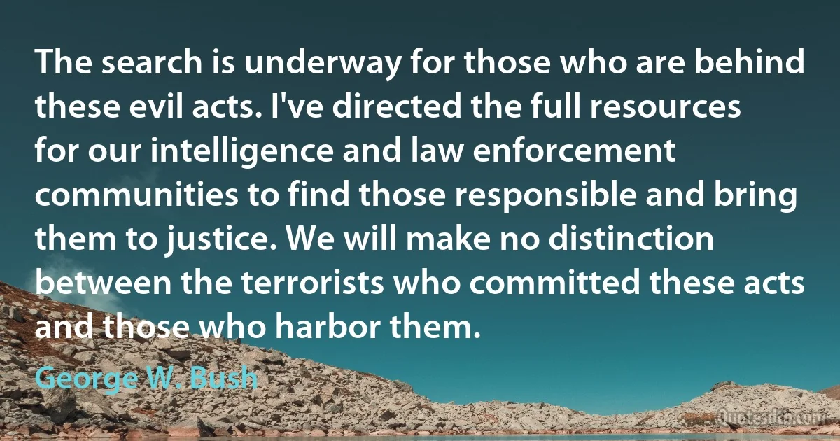 The search is underway for those who are behind these evil acts. I've directed the full resources for our intelligence and law enforcement communities to find those responsible and bring them to justice. We will make no distinction between the terrorists who committed these acts and those who harbor them. (George W. Bush)