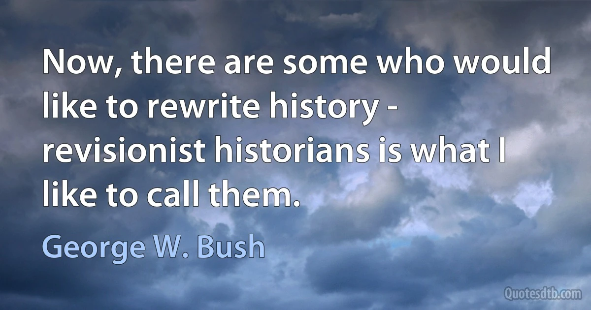 Now, there are some who would like to rewrite history - revisionist historians is what I like to call them. (George W. Bush)