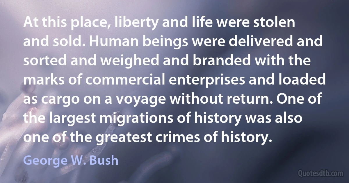 At this place, liberty and life were stolen and sold. Human beings were delivered and sorted and weighed and branded with the marks of commercial enterprises and loaded as cargo on a voyage without return. One of the largest migrations of history was also one of the greatest crimes of history. (George W. Bush)