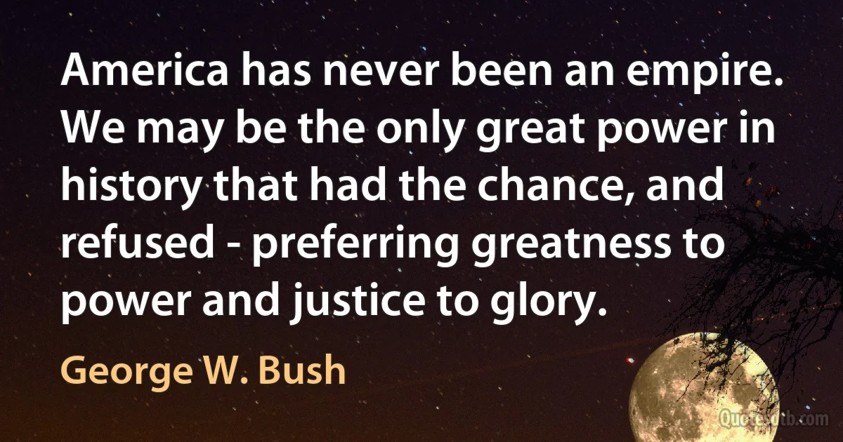 America has never been an empire. We may be the only great power in history that had the chance, and refused - preferring greatness to power and justice to glory. (George W. Bush)