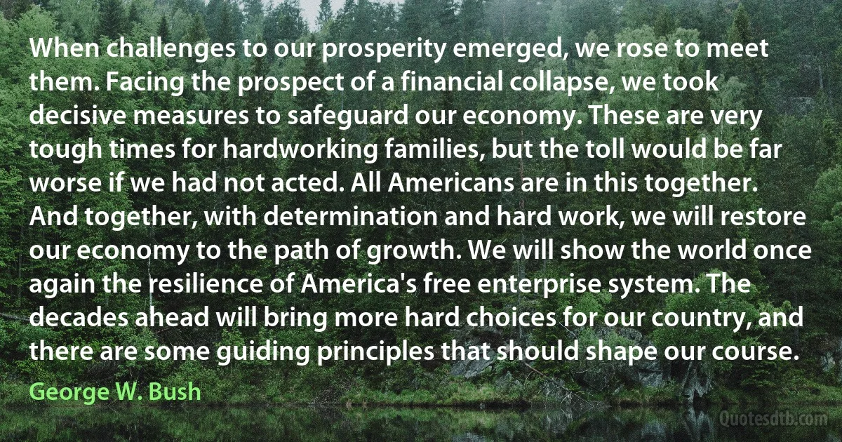 When challenges to our prosperity emerged, we rose to meet them. Facing the prospect of a financial collapse, we took decisive measures to safeguard our economy. These are very tough times for hardworking families, but the toll would be far worse if we had not acted. All Americans are in this together. And together, with determination and hard work, we will restore our economy to the path of growth. We will show the world once again the resilience of America's free enterprise system. The decades ahead will bring more hard choices for our country, and there are some guiding principles that should shape our course. (George W. Bush)