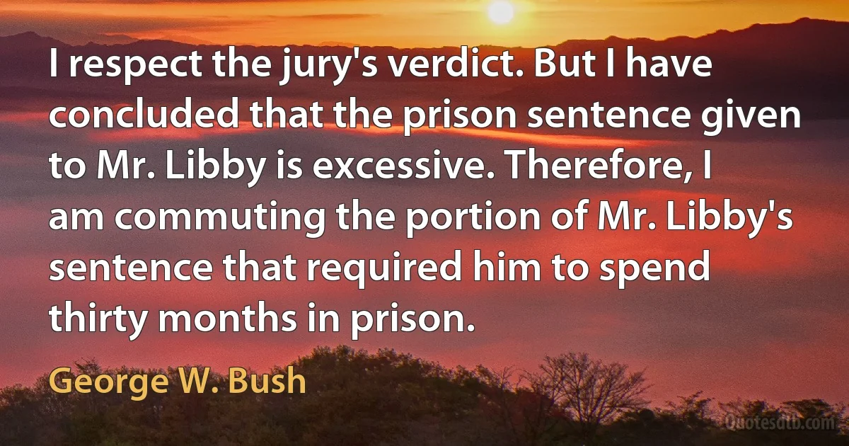 I respect the jury's verdict. But I have concluded that the prison sentence given to Mr. Libby is excessive. Therefore, I am commuting the portion of Mr. Libby's sentence that required him to spend thirty months in prison. (George W. Bush)