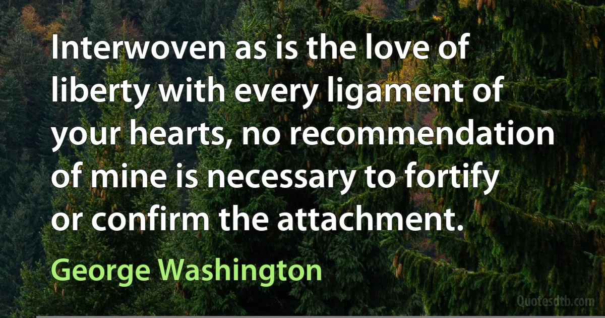 Interwoven as is the love of liberty with every ligament of your hearts, no recommendation of mine is necessary to fortify or confirm the attachment. (George Washington)