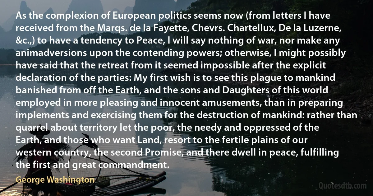 As the complexion of European politics seems now (from letters I have received from the Marqs. de la Fayette, Chevrs. Chartellux, De la Luzerne, &c.,) to have a tendency to Peace, I will say nothing of war, nor make any animadversions upon the contending powers; otherwise, I might possibly have said that the retreat from it seemed impossible after the explicit declaration of the parties: My first wish is to see this plague to mankind banished from off the Earth, and the sons and Daughters of this world employed in more pleasing and innocent amusements, than in preparing implements and exercising them for the destruction of mankind: rather than quarrel about territory let the poor, the needy and oppressed of the Earth, and those who want Land, resort to the fertile plains of our western country, the second Promise, and there dwell in peace, fulfilling the first and great commandment. (George Washington)