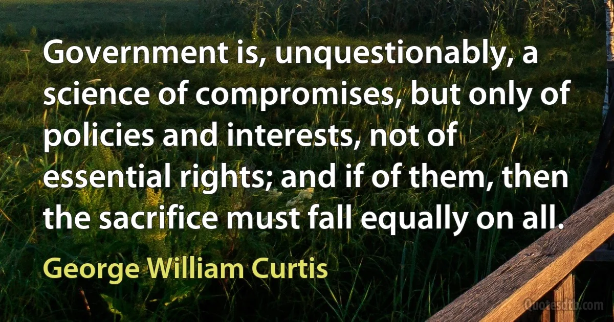 Government is, unquestionably, a science of compromises, but only of policies and interests, not of essential rights; and if of them, then the sacrifice must fall equally on all. (George William Curtis)